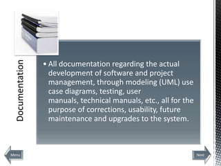 Documentation



                  • All documentation regarding the actual
                    development of software and project
                    management, through modeling (UML) use
                    case diagrams, testing, user
                    manuals, technical manuals, etc., all for the
                    purpose of corrections, usability, future
                    maintenance and upgrades to the system.



Menu                                                                Next
 