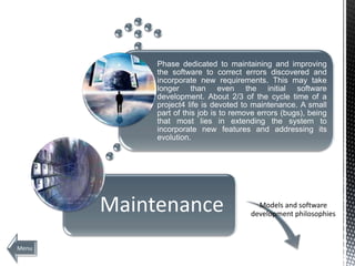 Phase dedicated to maintaining and improving
            the software to correct errors discovered and
            incorporate new requirements. This may take
            longer than even the initial software
            development. About 2/3 of the cycle time of a
            project4 life is devoted to maintenance. A small
            part of this job is to remove errors (bugs), being
            that most lies in extending the system to
            incorporate new features and addressing its
            evolution.




       Maintenance                       Models and software
                                       development philosophies



Menu                                                      Next
 