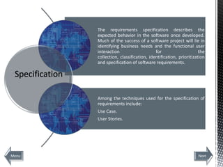 The requirements specification describes the
                 expected behavior in the software once developed.
                 Much of the success of a software project will lie in
                 identifying business needs and the functional user
                 interaction                    for                     the
                 collection, classification, identification, prioritization
                 and specification of software requirements.

 Specification

                 Among the techniques used for the specification of
                 requirements include:
                 Use Case.
                 User Stories.




Menu                                                                   Next
 