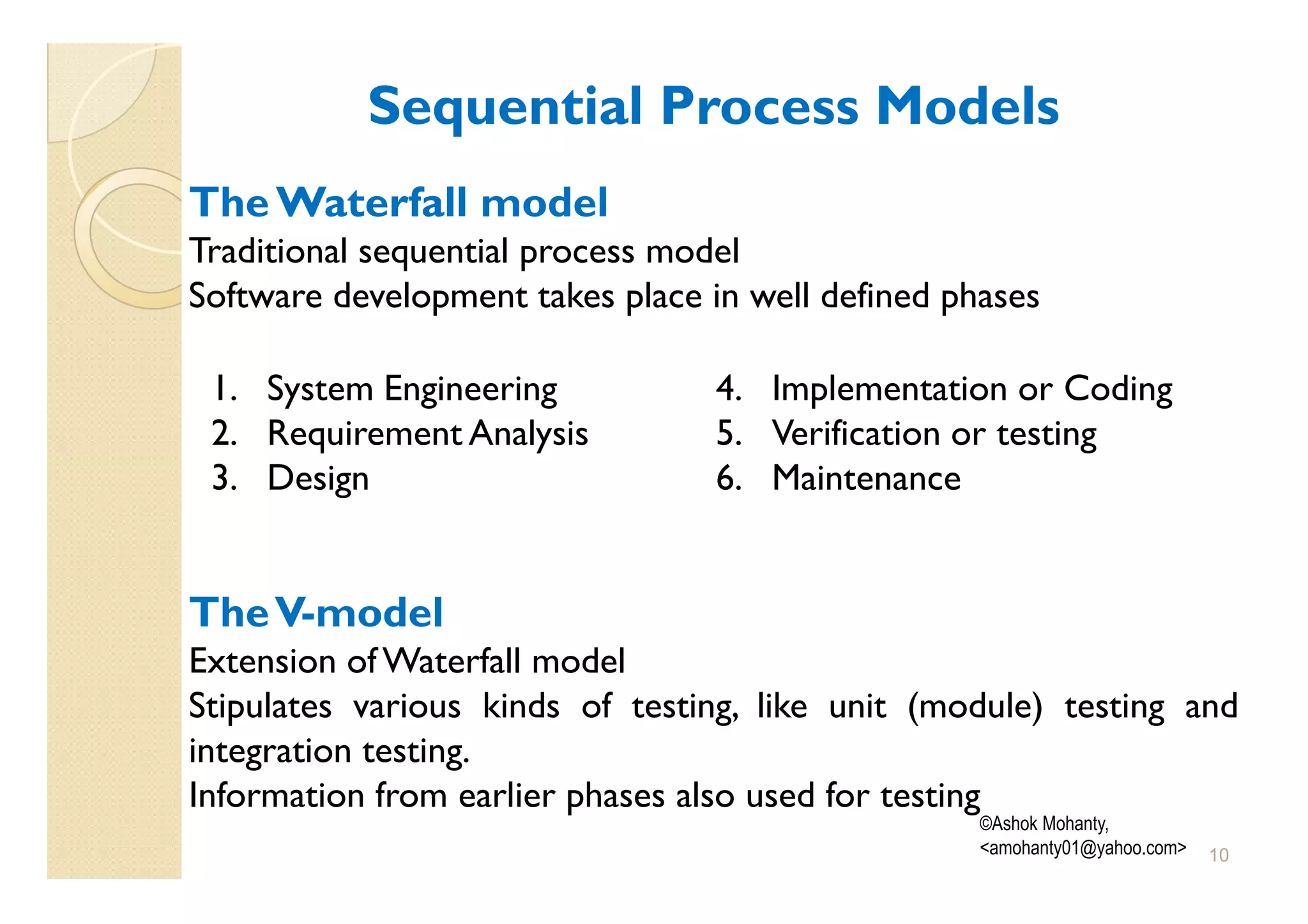 Sequential Process Models
The Waterfall model
Traditional sequential process model
Software development takes place in well defined phases

 1. System Engineering            4. Implementation or Coding
 2. Requirement Analysis          5. Verification or testing
 3. Design                        6. Maintenance


The V-model
Extension of Waterfall model
Stipulates various kinds of testing, like unit (module) testing and
integration testing.
Information from earlier phases also used for testing
                                                   ©Ashok Mohanty,
                                                   <amohanty01@yahoo.com>   10
 