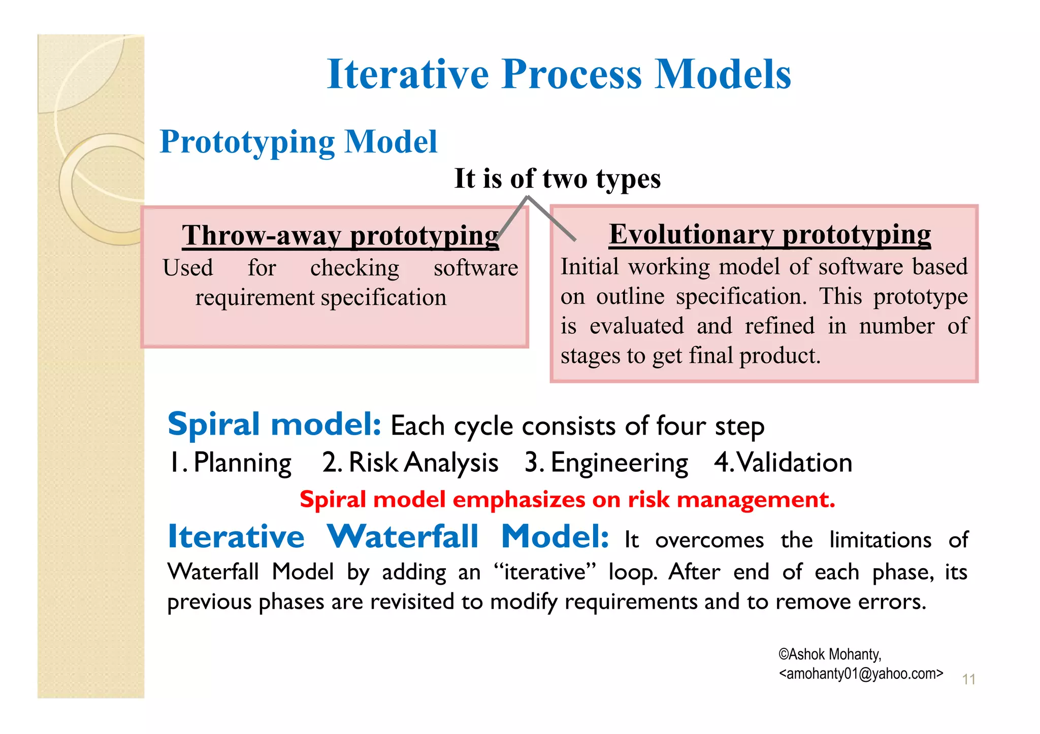 Iterative Process Models
Prototyping Model
                           It is of two types
 Throw-away prototyping                   Evolutionary prototyping
Used for checking software           Initial working model of software based
  requirement specification          on outline specification. This prototype
                                     is evaluated and refined in number of
                                     stages to get final product.

Spiral model: Each cycle consists of four step
1. Planning    2. Risk Analysis 3. Engineering 4.Validation
              Spiral model emphasizes on risk management.
Iterative Waterfall Model:                    It overcomes the limitations of
Waterfall Model by adding an “iterative” loop. After end of each phase, its
previous phases are revisited to modify requirements and to remove errors.

                                                          ©Ashok Mohanty,
                                                          <amohanty01@yahoo.com>   11
 