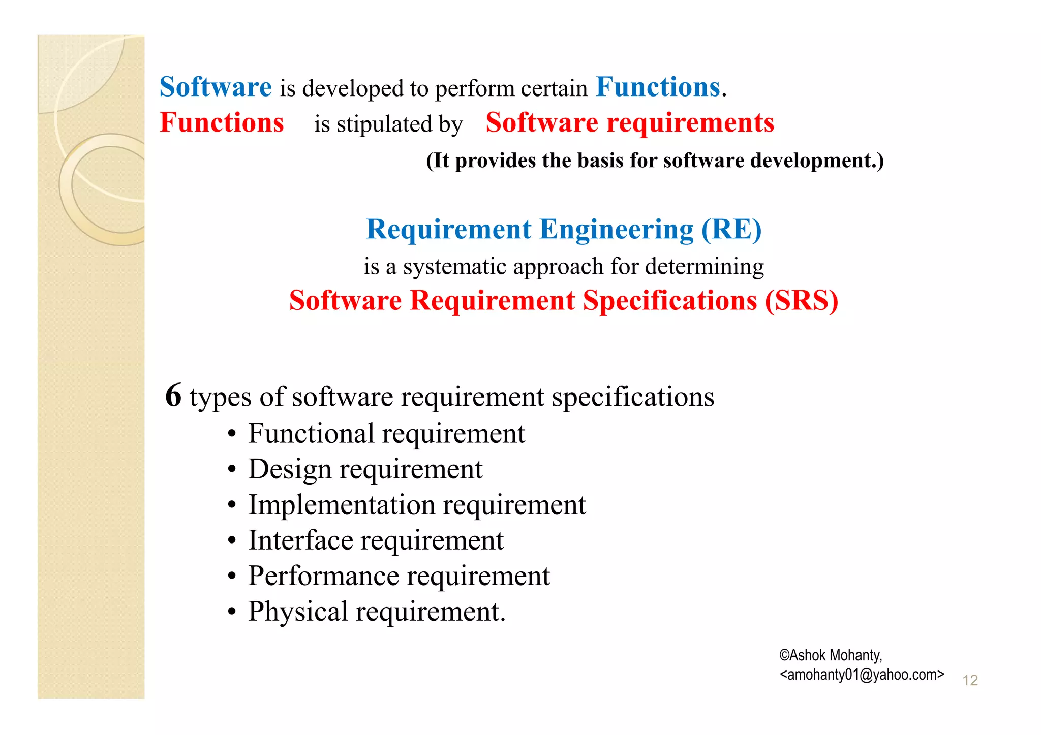 Software is developed to perform certain Functions.
Functions is stipulated by Software requirements
                       (It provides the basis for software development.)


                  Requirement Engineering (RE)
                 is a systematic approach for determining
            Software Requirement Specifications (SRS)


6 types of software requirement specifications
     •   Functional requirement
     •   Design requirement
     •   Implementation requirement
     •   Interface requirement
     •   Performance requirement
     •   Physical requirement.
                                                            ©Ashok Mohanty,
                                                            <amohanty01@yahoo.com>   12
 