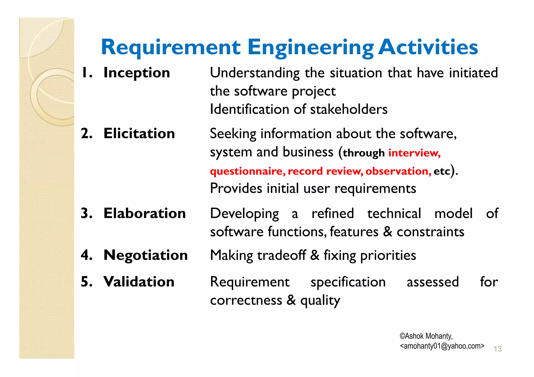 Requirement Engineering Activities
1. Inception     Understanding the situation that have initiated
                 the software project
                 Identification of stakeholders
2. Elicitation   Seeking information about the software,
                 system and business (through interview,
                 questionnaire, record review, observation, etc).
                 Provides initial user requirements
3. Elaboration   Developing a refined technical model of
                 software functions, features & constraints
4. Negotiation   Making tradeoff & fixing priorities
5. Validation    Requirement specification             assessed          for
                 correctness & quality

                                                     ©Ashok Mohanty,
                                                     <amohanty01@yahoo.com>   13
 