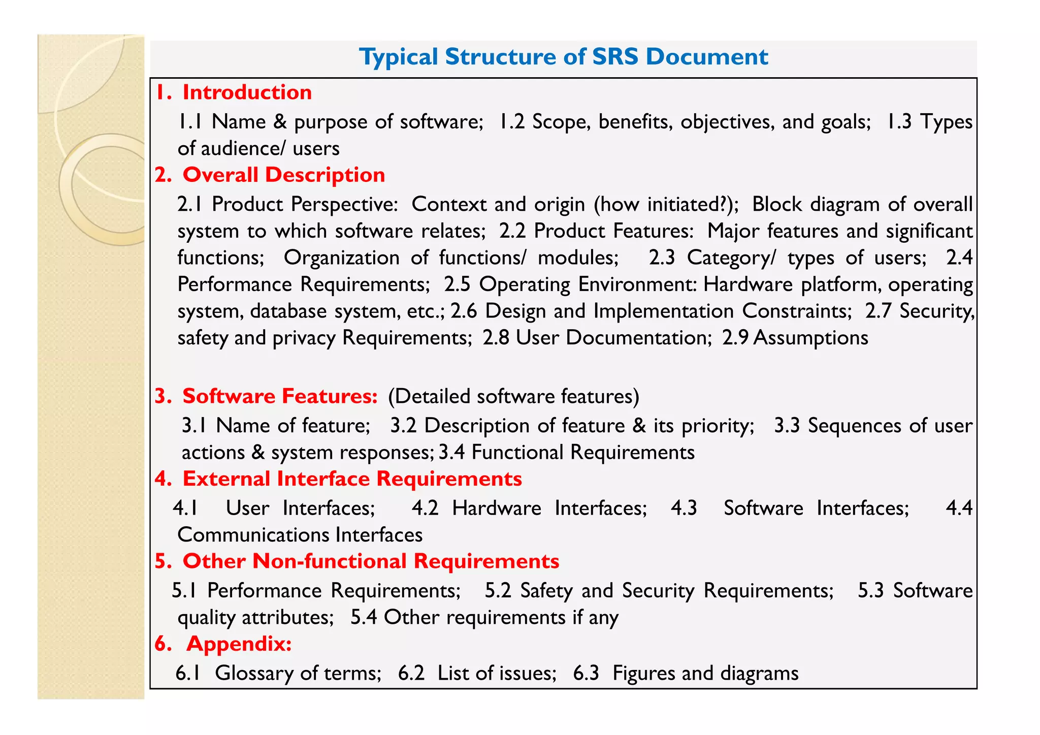 Typical Structure of SRS Document
1. Introduction
  1.1 Name & purpose of software; 1.2 Scope, benefits, objectives, and goals; 1.3 Types
   of audience/ users
2. Overall Description
  2.1 Product Perspective: Context and origin (how initiated?); Block diagram of overall
   system to which software relates; 2.2 Product Features: Major features and significant
   functions; Organization of functions/ modules; 2.3 Category/ types of users; 2.4
   Performance Requirements; 2.5 Operating Environment: Hardware platform, operating
   system, database system, etc.; 2.6 Design and Implementation Constraints; 2.7 Security,
   safety and privacy Requirements; 2.8 User Documentation; 2.9 Assumptions

3. Software Features: (Detailed software features)
   3.1 Name of feature; 3.2 Description of feature & its priority; 3.3 Sequences of user
   actions & system responses; 3.4 Functional Requirements
4. External Interface Requirements
  4.1 User Interfaces;       4.2 Hardware Interfaces; 4.3 Software Interfaces;       4.4
   Communications Interfaces
5. Other Non-functional Requirements
  5.1 Performance Requirements; 5.2 Safety and Security Requirements; 5.3 Software
   quality attributes; 5.4 Other requirements if any
6. Appendix:
                                                     ©Ashok Mohanty,
  6.1 Glossary of terms; 6.2 List of issues; 6.3 Figures and diagrams
                                                     <amohanty01@yahoo.com>            15
 