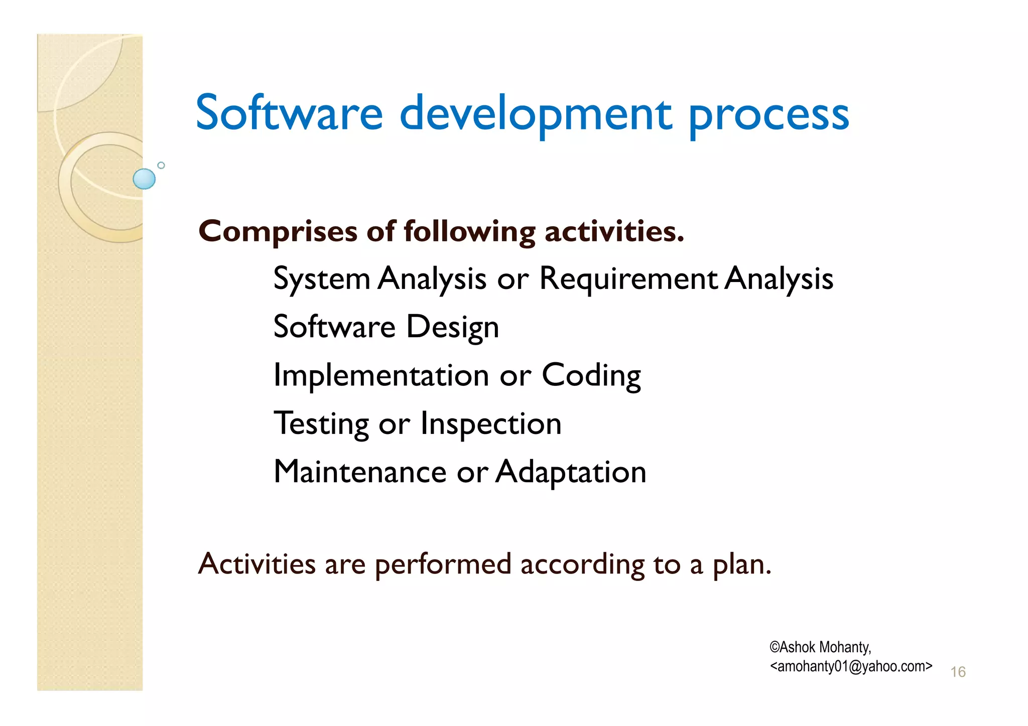 Software development process

Comprises of following activities.
     System Analysis or Requirement Analysis
     Software Design
     Implementation or Coding
     Testing or Inspection
     Maintenance or Adaptation

Activities are performed according to a plan.

                                            ©Ashok Mohanty,
                                            <amohanty01@yahoo.com>   16
 