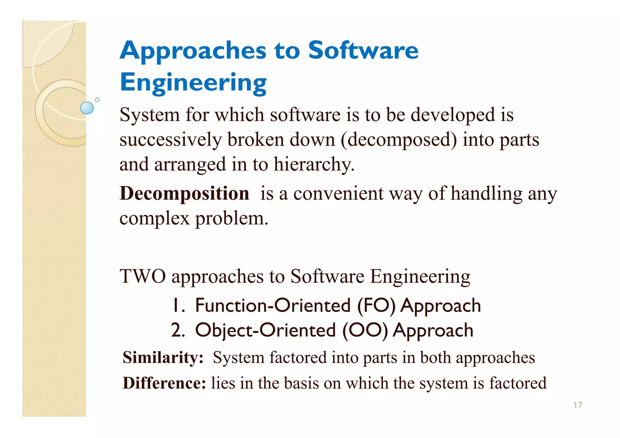 Approaches to Software
Engineering
System for which software is to be developed is
successively broken down (decomposed) into parts
and arranged in to hierarchy.
Decomposition is a convenient way of handling any
complex problem.

TWO approaches to Software Engineering
    1. Function-Oriented (FO) Approach
    2. Object-Oriented (OO) Approach
Similarity: System factored into parts in both approaches
Difference: lies in the basis on which the system is factored
                                                                17
 