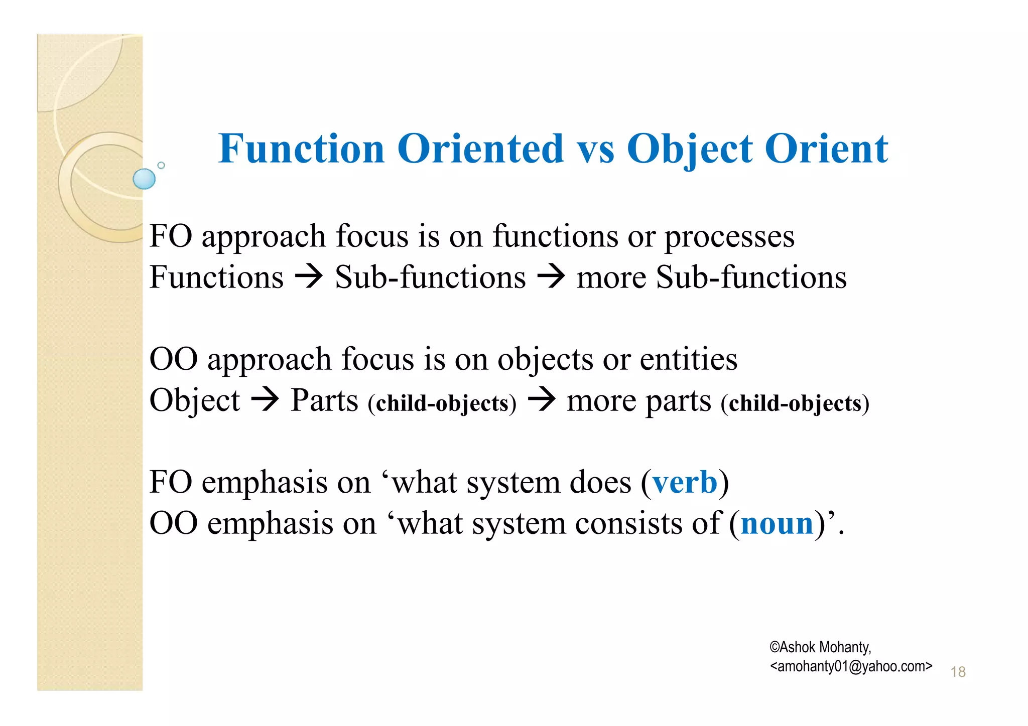 Function Oriented vs Object Orient
FO approach focus is on functions or processes
Functions Sub-functions more Sub-functions

OO approach focus is on objects or entities
Object Parts (child-objects) more parts (child-objects)

FO emphasis on ‘what system does (verb)
OO emphasis on ‘what system consists of (noun)’.


                                               ©Ashok Mohanty,
                                               <amohanty01@yahoo.com>   18
 