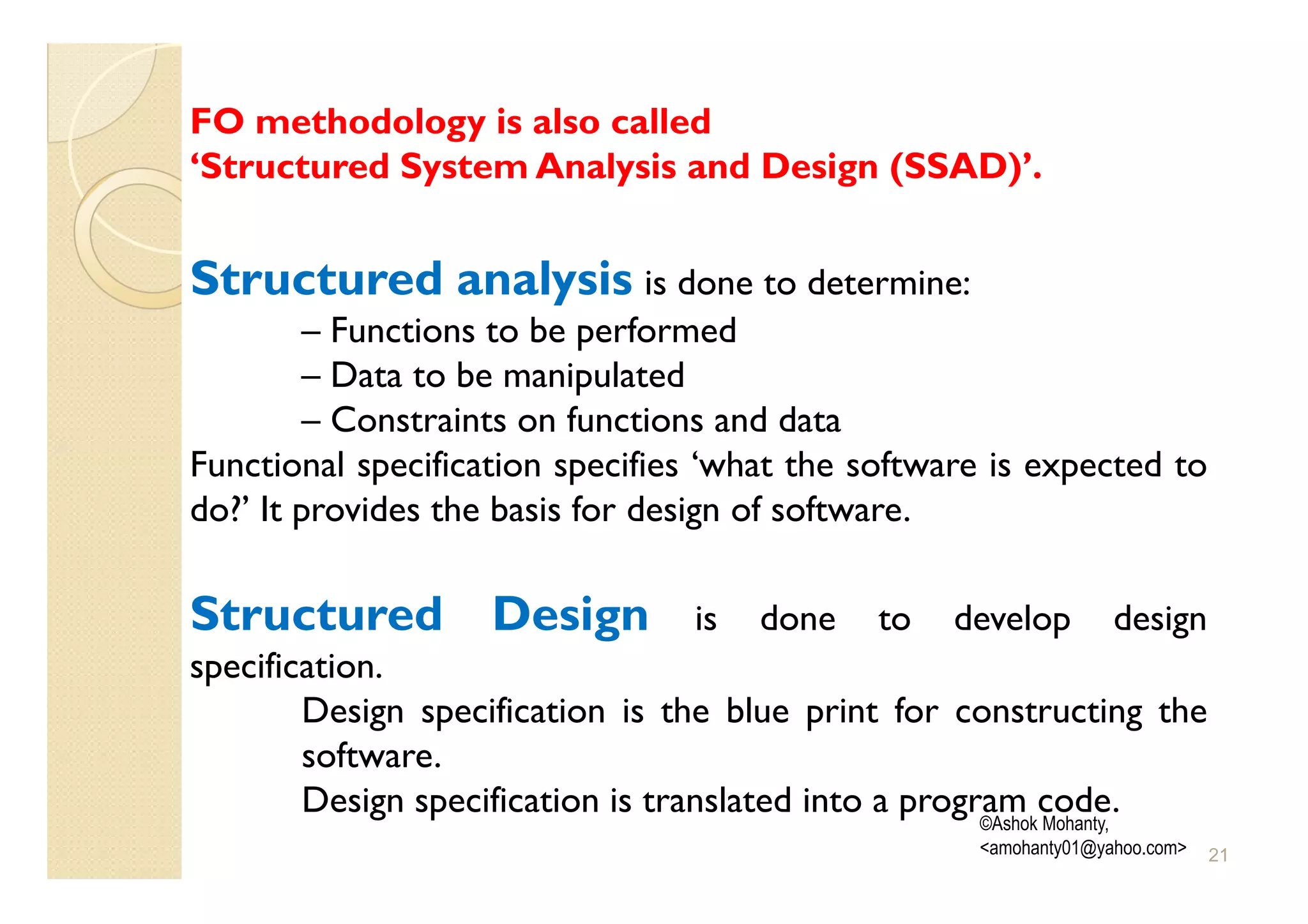 FO methodology is also called
‘Structured System Analysis and Design (SSAD)’.


Structured analysis is done to determine:
         – Functions to be performed
         – Data to be manipulated
         – Constraints on functions and data
Functional specification specifies ‘what the software is expected to
do?’ It provides the basis for design of software.

Structured Design                 is   done    to   develop         design
specification.
        Design specification is the blue print for constructing the
        software.
        Design specification is translated into a program code.
                                                       ©Ashok Mohanty,
                                                      <amohanty01@yahoo.com>   21
 