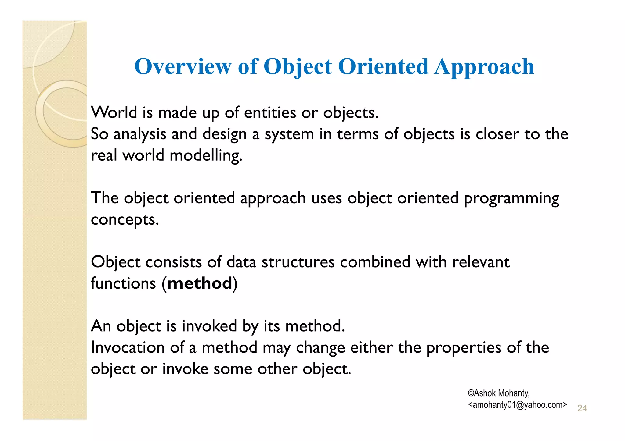 Overview of Object Oriented Approach
World is made up of entities or objects.
So analysis and design a system in terms of objects is closer to the
real world modelling.

The object oriented approach uses object oriented programming
concepts.

Object consists of data structures combined with relevant
functions (method)

An object is invoked by its method.
Invocation of a method may change either the properties of the
object or invoke some other object.
                                                     ©Ashok Mohanty,
                                                     <amohanty01@yahoo.com>   24
 