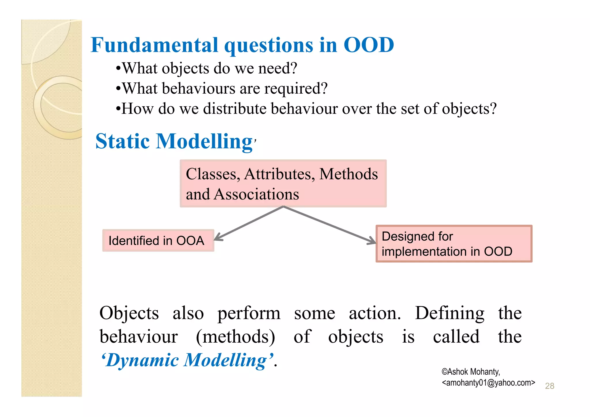Fundamental questions in OOD
  •What objects do we need?
  •What behaviours are required?
  •How do we distribute behaviour over the set of objects?

Static Modelling’
              Classes, Attributes, Methods
              and Associations

 Identified in OOA                           Designed for
                                             implementation in OOD




Objects also perform some action. Defining the
behaviour (methods) of objects is called the
‘Dynamic Modelling’.                 ©Ashok Mohanty,
                                                      <amohanty01@yahoo.com>   28
 