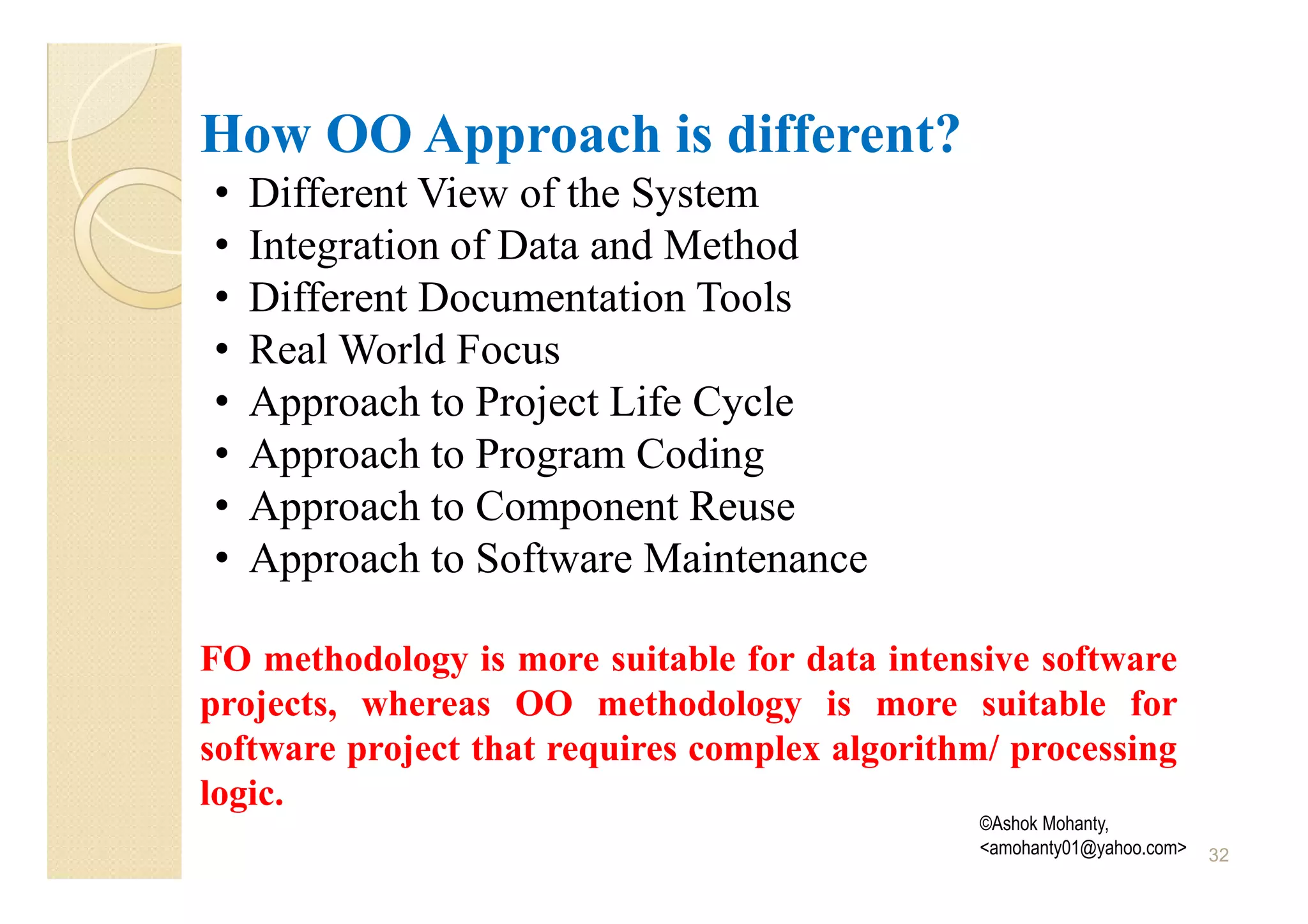 How OO Approach is different?
•   Different View of the System
•   Integration of Data and Method
•   Different Documentation Tools
•   Real World Focus
•   Approach to Project Life Cycle
•   Approach to Program Coding
•   Approach to Component Reuse
•   Approach to Software Maintenance

FO methodology is more suitable for data intensive software
projects, whereas OO methodology is more suitable for
software project that requires complex algorithm/ processing
logic.
                                               ©Ashok Mohanty,
                                               <amohanty01@yahoo.com>   32
 