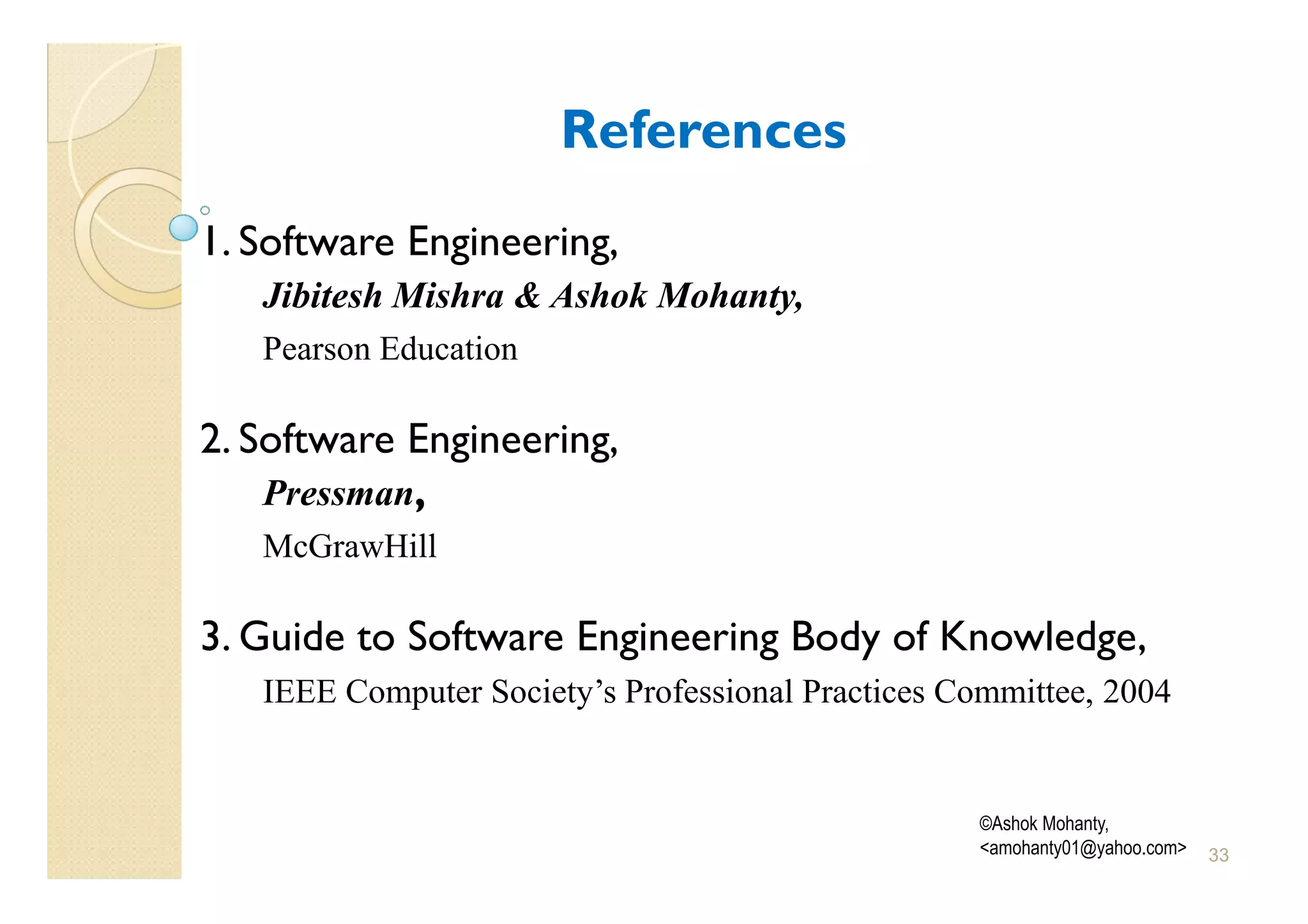 References
1. Software Engineering,
   Jibitesh Mishra & Ashok Mohanty,
   Pearson Education

2. Software Engineering,
    Pressman,
   McGrawHill

3. Guide to Software Engineering Body of Knowledge,
   IEEE Computer Society’s Professional Practices Committee, 2004


                                                   ©Ashok Mohanty,
                                                   <amohanty01@yahoo.com>   33
 