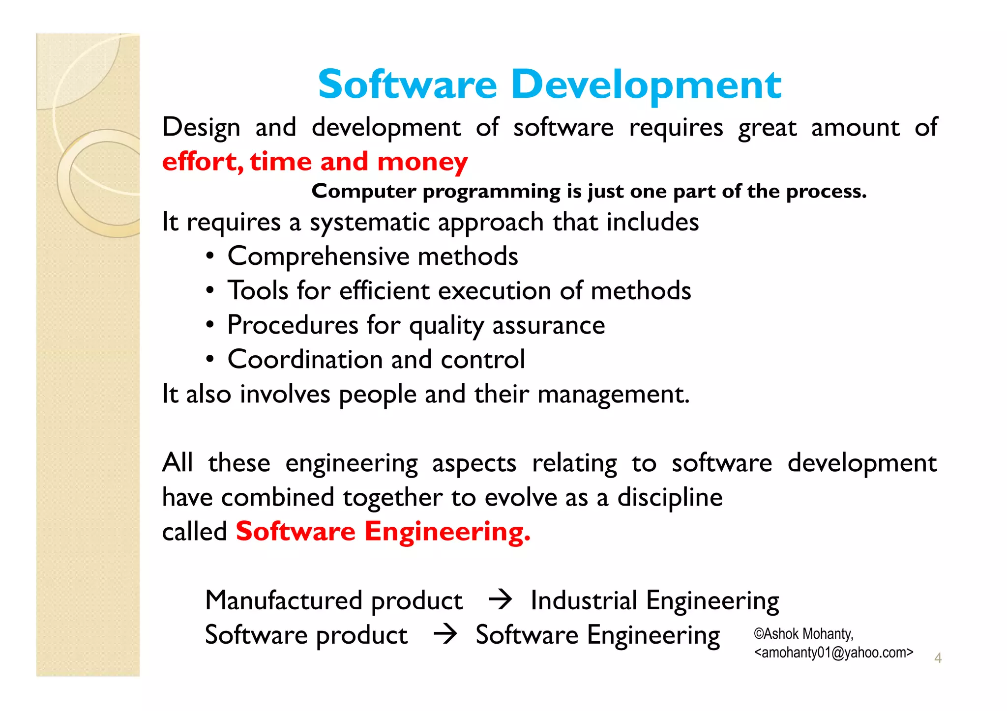 Software Development
Design and development of software requires great amount of
effort, time and money
             Computer programming is just one part of the process.
It requires a systematic approach that includes
     • Comprehensive methods
     • Tools for efficient execution of methods
     • Procedures for quality assurance
     • Coordination and control
It also involves people and their management.

All these engineering aspects relating to software development
have combined together to evolve as a discipline
called Software Engineering.

   Manufactured product     Industrial Engineering
   Software product     Software Engineering ©Ashok Mohanty,
                                                <amohanty01@yahoo.com>   4
 