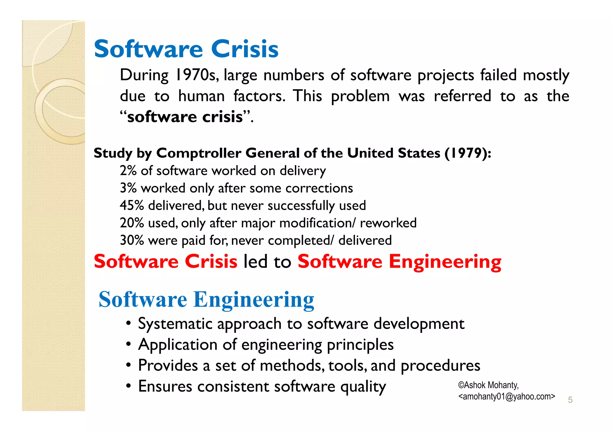 Software Crisis
   During 1970s, large numbers of software projects failed mostly
   due to human factors. This problem was referred to as the
   “software crisis”.

Study by Comptroller General of the United States (1979):
   2% of software worked on delivery
   3% worked only after some corrections
   45% delivered, but never successfully used
   20% used, only after major modification/ reworked
   30% were paid for, never completed/ delivered
Software Crisis led to Software Engineering
Software Engineering
    •   Systematic approach to software development
    •   Application of engineering principles
    •   Provides a set of methods, tools, and procedures
    •   Ensures consistent software quality          ©Ashok Mohanty,
                                                     <amohanty01@yahoo.com>   5
 