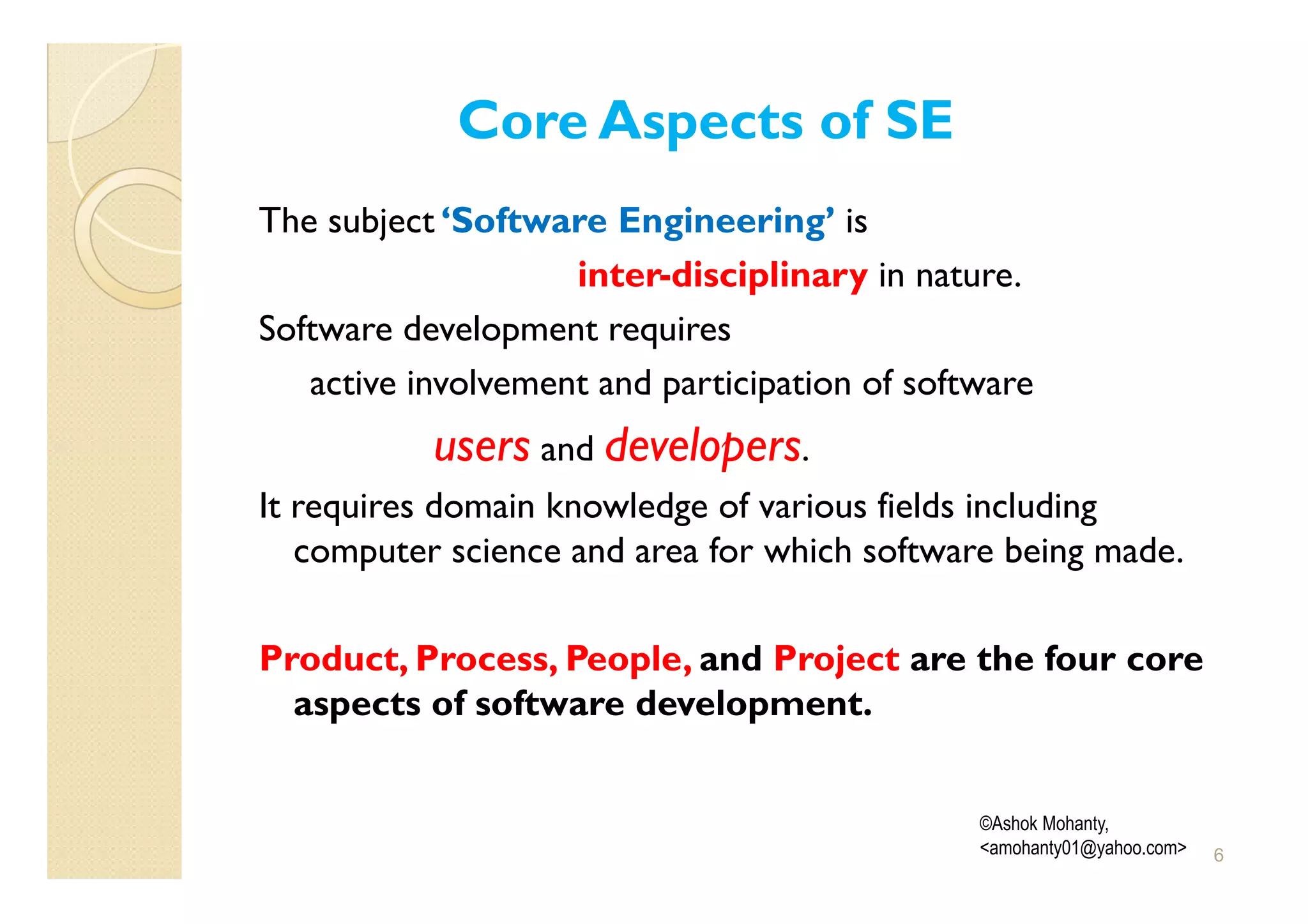 Core Aspects of SE
The subject ‘Software Engineering’ is
                    inter-disciplinary in nature.
Software development requires
   active involvement and participation of software
           users and developers.
It requires domain knowledge of various fields including
   computer science and area for which software being made.

Product, Process, People, and Project are the four core
  aspects of software development.


                                               ©Ashok Mohanty,
                                               <amohanty01@yahoo.com>   6
 