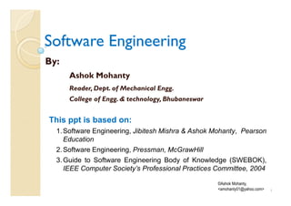 Software Engineering
By:
      Ashok Mohanty
      Reader, Dept. of Mechanical Engg.
      College of Engg. & technology, Bhubaneswar


This ppt is based on:
  1. Software Engineering, Jibitesh Mishra & Ashok Mohanty, Pearson
     Education
  2. Software Engineering, Pressman, McGrawHill
  3. Guide to Software Engineering Body of Knowledge (SWEBOK),
     IEEE Computer Society’s Professional Practices Committee, 2004

                                                    ©Ashok Mohanty,
                                                    <amohanty01@yahoo.com>   1
 