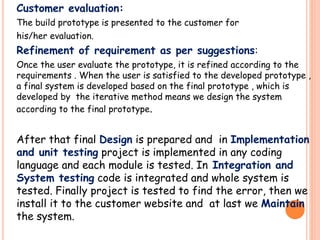 Customer evaluation:
The build prototype is presented to the customer for
his/her evaluation.
Refinement of requirement as per suggestions:
Once the user evaluate the prototype, it is refined according to the
requirements . When the user is satisfied to the developed prototype ,
a final system is developed based on the final prototype , which is
developed by the iterative method means we design the system
according to the final prototype.
After that final Design is prepared and in Implementation
and unit testing project is implemented in any coding
language and each module is tested. In Integration and
System testing code is integrated and whole system is
tested. Finally project is tested to find the error, then we
install it to the customer website and at last we Maintain
the system.
 