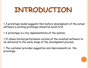 INTRODUCTION
 A prototype model suggests that before development of the actual
software a working prototype should be build first
 A prototype is a toy implementation of the system.
 It allows limited performance version of the eventual software to
be delivered to the early stage of the development process.
 The customer provides suggestion and improvements on the
prototype.
 