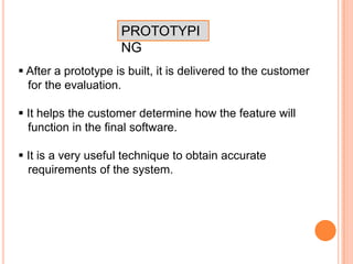 PROTOTYPI
NG
 After a prototype is built, it is delivered to the customer
for the evaluation.
 It helps the customer determine how the feature will
function in the final software.
 It is a very useful technique to obtain accurate
requirements of the system.
 