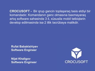 CROCUSOFT - Bir qrup gəncin toplaşaraq təsis etdiyi bir
komandadır. Komandanın gənc olmasına baxmayaraq
artıq software sahəsində 3 il, xüsusilə mobil tətbiqlərin
develop edilməsində isə 2 illik təcrübəyə malikdir.

Rufat Babakishiyev
Software Engineer
Nijat Khaligov
Software Engineer

 