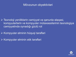 Mövzunun obyektivləri

 Texnoloji yeniliklərin cəmiyyət və qanunla əlaqəsi,
kompyuterlərin və kompyuter mütəxəssilərinin texnologiya
cəmiyyətində oynadığı güclü rol
 Kompyuter elminin hüquqi tərəfləri
 Kompyuter elminin etik tərəfləri

 
