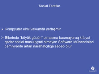 Sosial Tərəflər

 Kompyuter elmi vakumda yerləşmir
 Əllərində “böyük gücün” olmasına baxmayaraq kifayət
qədər sosial məsuliyyəti olmayan Software Mühəndisləri
cəmiyyərdə artan narahatçılığa səbəb olur

 