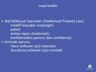 Leqal tərəflər

 Əqli Mülkiyyət Qanunları (İntellectual Property Law)
müəllif hüquqları (copyright)
patent
əmtəə nişanı (trademark)
konfidensiallıq qanunu (law confidence)
 Kontrakt qanunu
Hazır software üçün lisenziya
Qurulacaq software üçün kontrakt

 