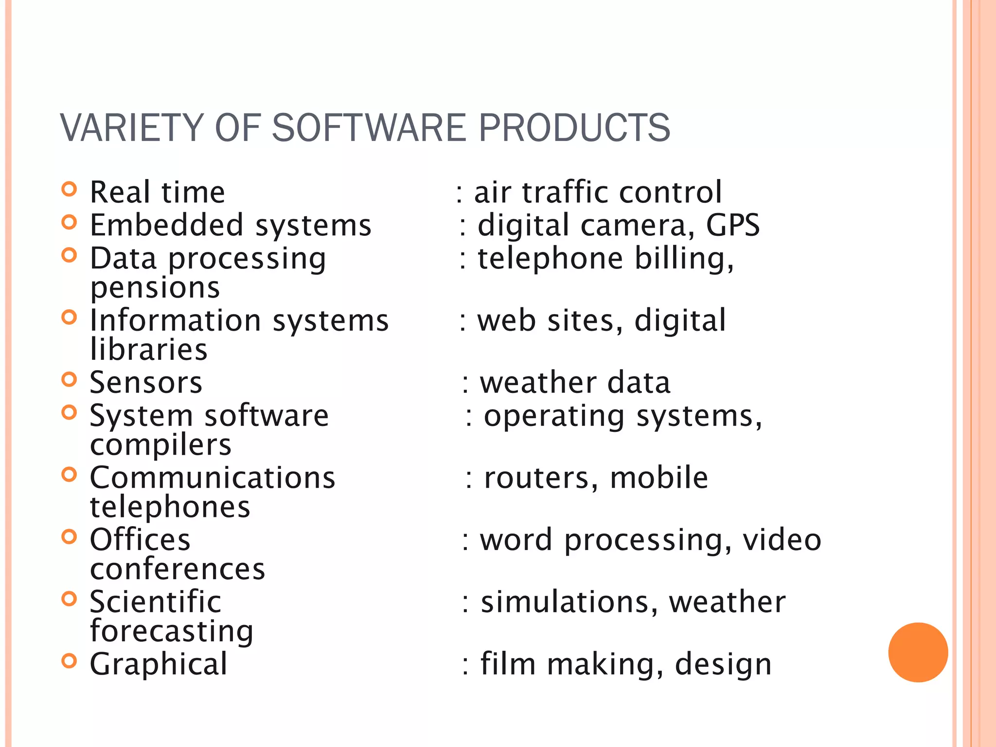 VARIETY OF SOFTWARE PRODUCTS











Real time
Embedded systems
Data processing
pensions
Information systems
libraries
Sensors
System software
compilers
Communications
telephones
Offices
conferences
Scientific
forecasting
Graphical

: air traffic control
: digital camera, GPS
: telephone billing,
: web sites, digital
: weather data
: operating systems,
: routers, mobile
: word processing, video
: simulations, weather
: film making, design

 