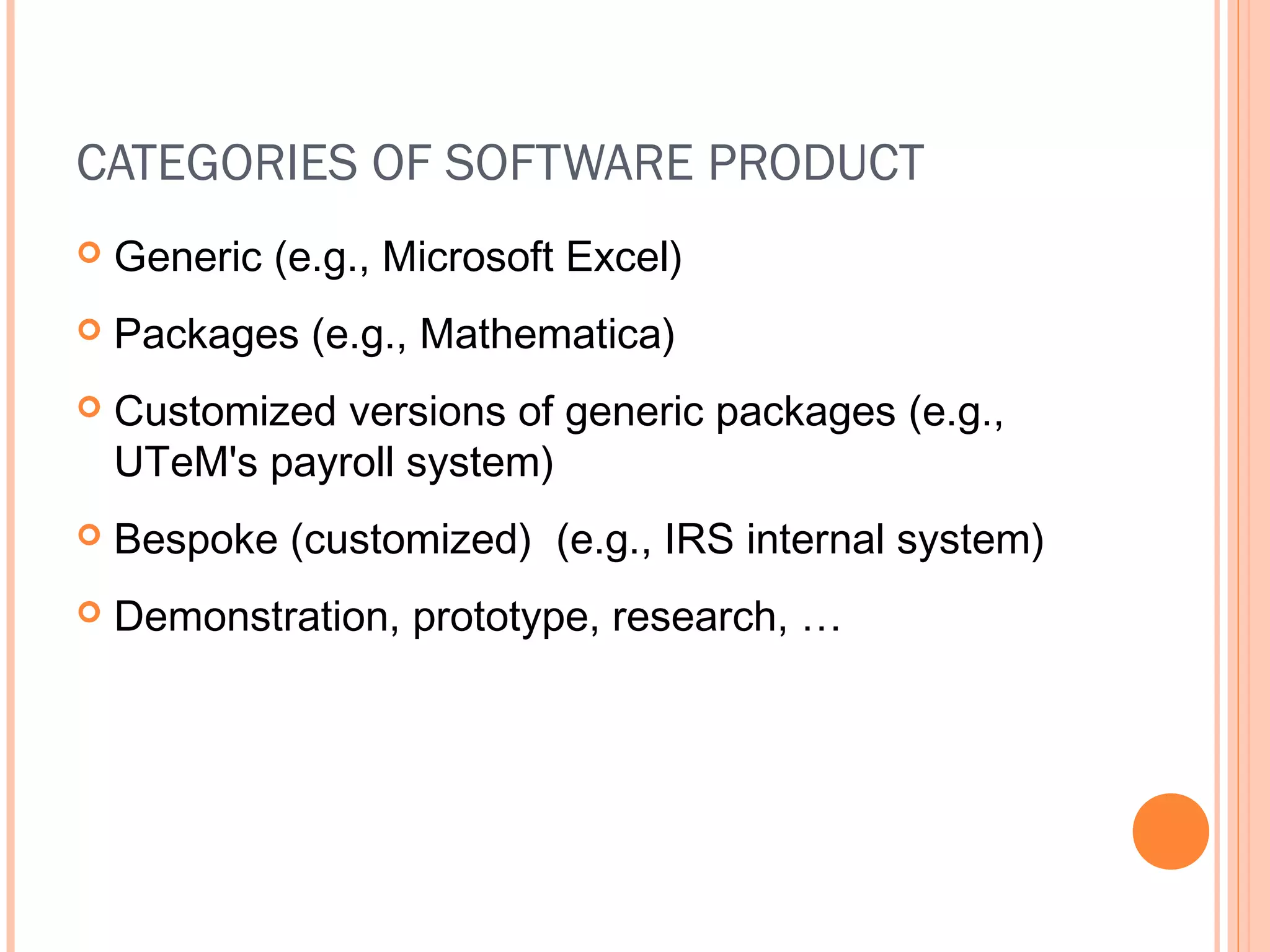 CATEGORIES OF SOFTWARE PRODUCT


Generic (e.g., Microsoft Excel)



Packages (e.g., Mathematica)



Customized versions of generic packages (e.g.,
UTeM's payroll system)



Bespoke (customized) (e.g., IRS internal system)



Demonstration, prototype, research, …

 