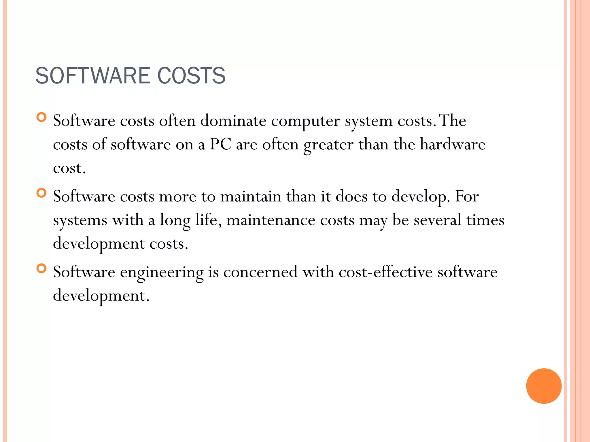 SOFTWARE COSTS
Software costs often dominate computer system costs. The
costs of software on a PC are often greater than the hardware
cost.
 Software costs more to maintain than it does to develop. For
systems with a long life, maintenance costs may be several times
development costs.
 Software engineering is concerned with cost-effective software
development.


 