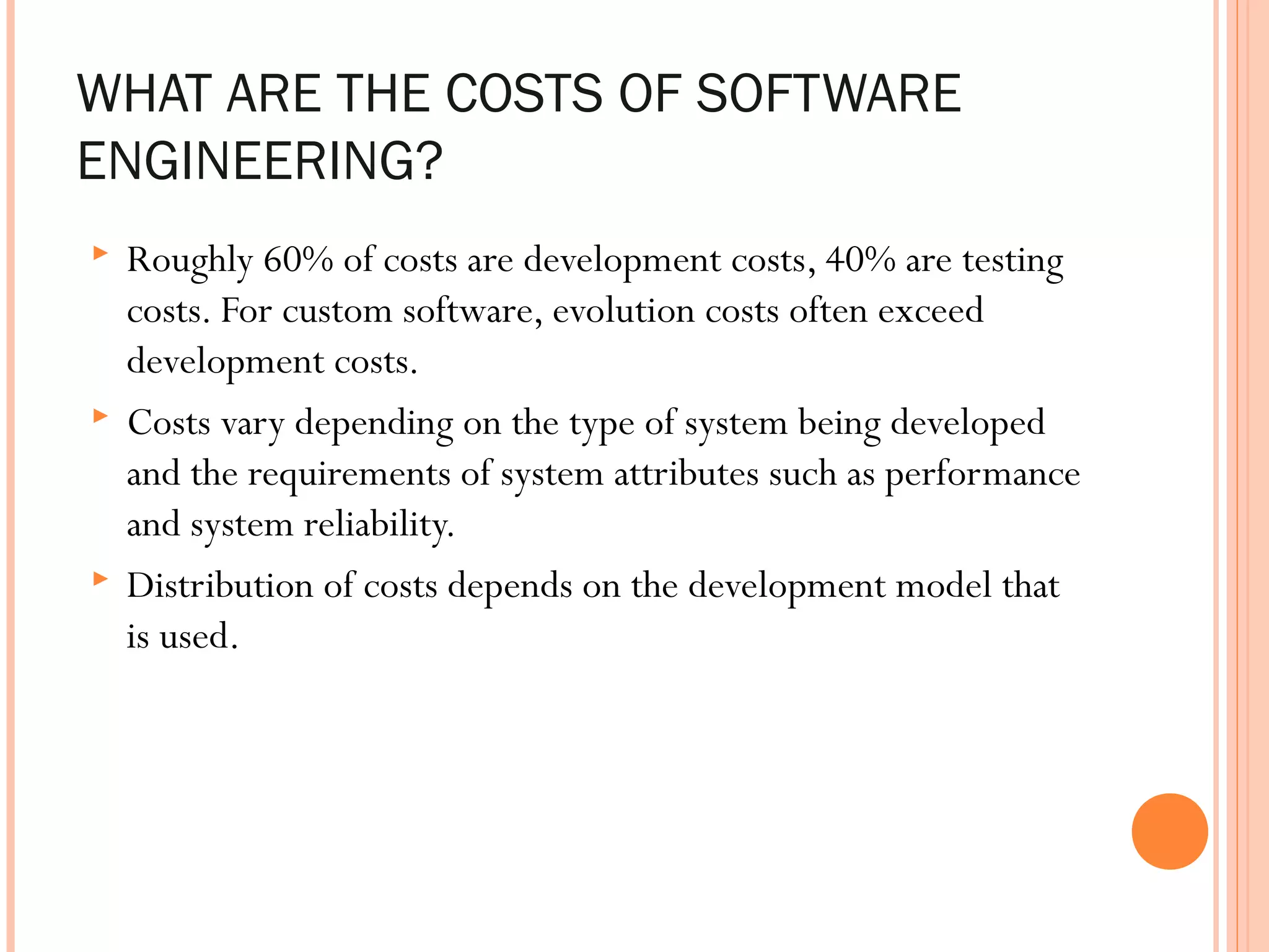 WHAT ARE THE COSTS OF SOFTWARE
ENGINEERING?






Roughly 60% of costs are development costs, 40% are testing
costs. For custom software, evolution costs often exceed
development costs.
Costs vary depending on the type of system being developed
and the requirements of system attributes such as performance
and system reliability.
Distribution of costs depends on the development model that
is used.

 