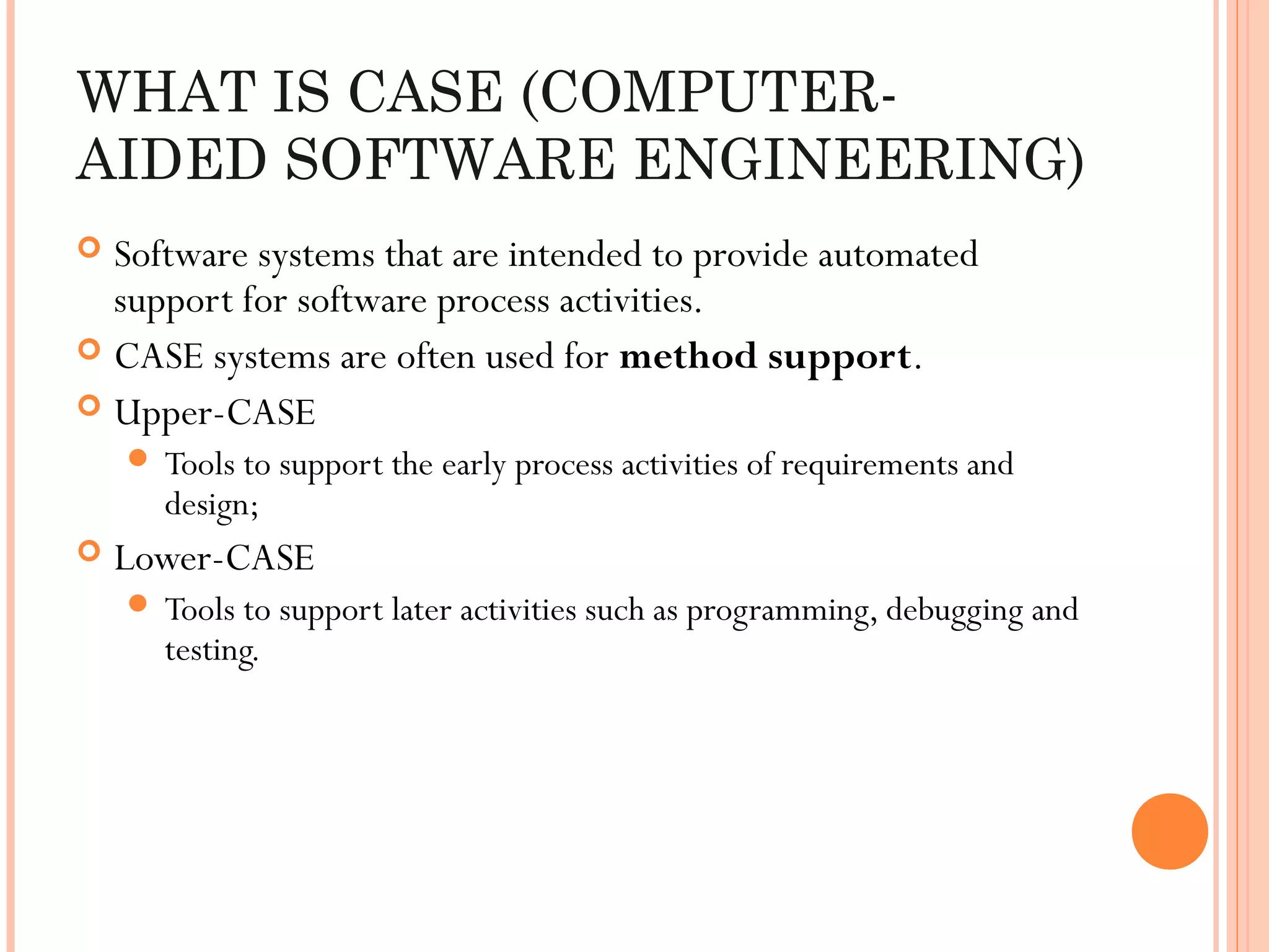 WHAT IS CASE (COMPUTERAIDED SOFTWARE ENGINEERING)
Software systems that are intended to provide automated
support for software process activities.
 CASE systems are often used for method support.
 Upper-CASE


 Tools to support the early process activities of requirements and

design;



Lower-CASE
 Tools to support later activities such as programming, debugging and

testing.

 