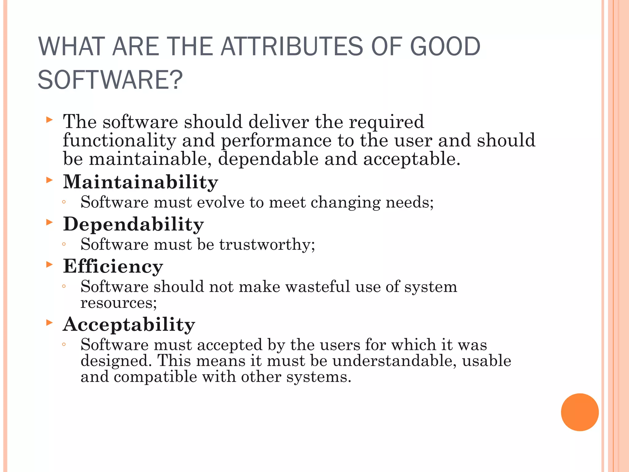 WHAT ARE THE ATTRIBUTES OF GOOD
SOFTWARE?




The software should deliver the required
functionality and performance to the user and should
be maintainable, dependable and acceptable.
Maintainability
◦



Dependability
◦



Software must be trustworthy;

Efficiency
◦



Software must evolve to meet changing needs;

Software should not make wasteful use of system
resources;

Acceptability
◦

Software must accepted by the users for which it was
designed. This means it must be understandable, usable
and compatible with other systems.

 