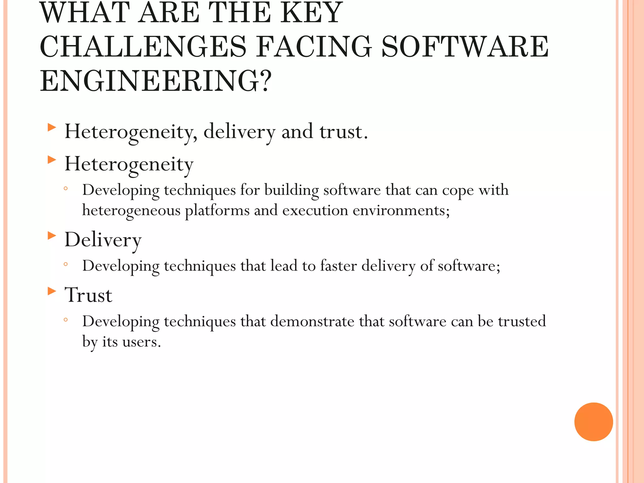 WHAT ARE THE KEY
CHALLENGES FACING SOFTWARE
ENGINEERING?
Heterogeneity, delivery and trust.
 Heterogeneity


◦



Delivery

◦



Developing techniques for building software that can cope with
heterogeneous platforms and execution environments;
Developing techniques that lead to faster delivery of software;

Trust

◦

Developing techniques that demonstrate that software can be trusted
by its users.

 