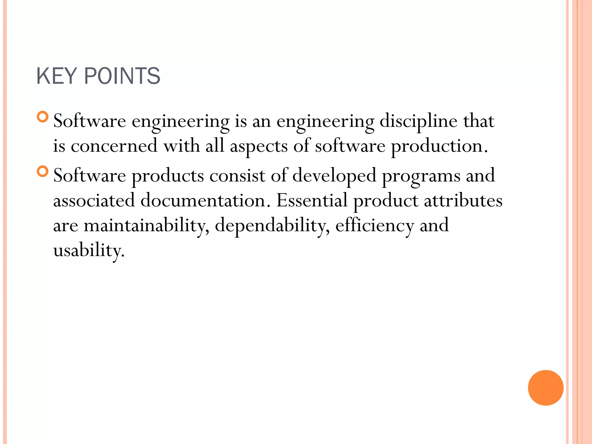 KEY POINTS
 Software

engineering is an engineering discipline that
is concerned with all aspects of software production.
 Software products consist of developed programs and
associated documentation. Essential product attributes
are maintainability, dependability, efficiency and
usability.

 