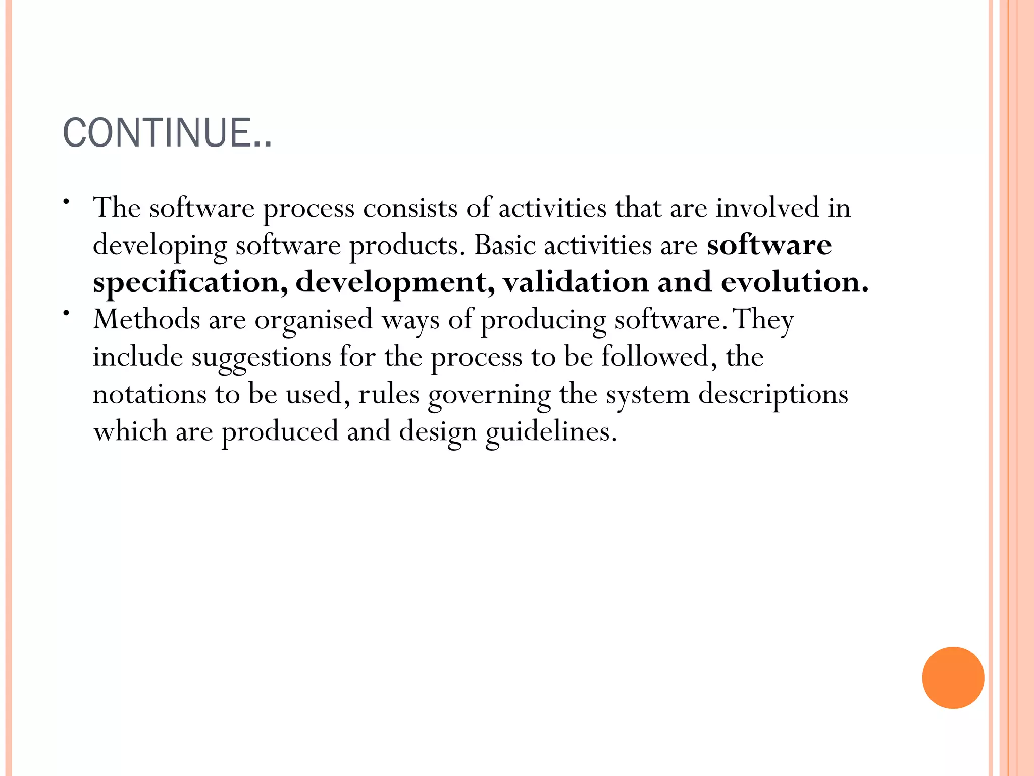 CONTINUE..
•

•

The software process consists of activities that are involved in
developing software products. Basic activities are software
specification, development, validation and evolution.
Methods are organised ways of producing software. They
include suggestions for the process to be followed, the
notations to be used, rules governing the system descriptions
which are produced and design guidelines.

 