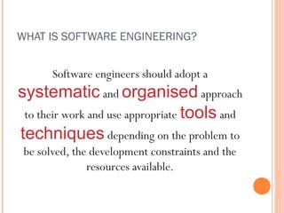 WHAT IS SOFTWARE ENGINEERING?

Software engineers should adopt a

systematic and organised approach
to their work and use appropriate tools and
techniques depending on the problem to
be solved, the development constraints and the
resources available.

 