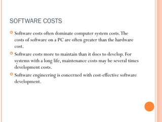 SOFTWARE COSTS
Software costs often dominate computer system costs. The
costs of software on a PC are often greater than the hardware
cost.
 Software costs more to maintain than it does to develop. For
systems with a long life, maintenance costs may be several times
development costs.
 Software engineering is concerned with cost-effective software
development.


 