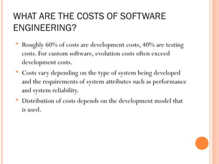 WHAT ARE THE COSTS OF SOFTWARE
ENGINEERING?






Roughly 60% of costs are development costs, 40% are testing
costs. For custom software, evolution costs often exceed
development costs.
Costs vary depending on the type of system being developed
and the requirements of system attributes such as performance
and system reliability.
Distribution of costs depends on the development model that
is used.

 