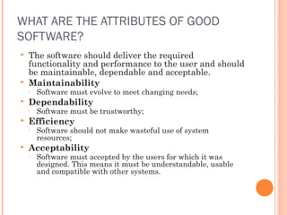 WHAT ARE THE ATTRIBUTES OF GOOD
SOFTWARE?




The software should deliver the required
functionality and performance to the user and should
be maintainable, dependable and acceptable.
Maintainability
◦



Dependability
◦



Software must be trustworthy;

Efficiency
◦



Software must evolve to meet changing needs;

Software should not make wasteful use of system
resources;

Acceptability
◦

Software must accepted by the users for which it was
designed. This means it must be understandable, usable
and compatible with other systems.

 