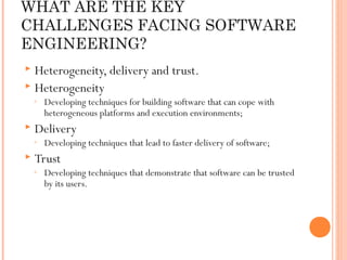 WHAT ARE THE KEY
CHALLENGES FACING SOFTWARE
ENGINEERING?
Heterogeneity, delivery and trust.
 Heterogeneity


◦



Delivery

◦



Developing techniques for building software that can cope with
heterogeneous platforms and execution environments;
Developing techniques that lead to faster delivery of software;

Trust

◦

Developing techniques that demonstrate that software can be trusted
by its users.

 