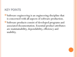 KEY POINTS
 Software

engineering is an engineering discipline that
is concerned with all aspects of software production.
 Software products consist of developed programs and
associated documentation. Essential product attributes
are maintainability, dependability, efficiency and
usability.

 