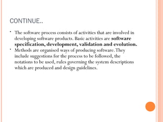 CONTINUE..
•

•

The software process consists of activities that are involved in
developing software products. Basic activities are software
specification, development, validation and evolution.
Methods are organised ways of producing software. They
include suggestions for the process to be followed, the
notations to be used, rules governing the system descriptions
which are produced and design guidelines.

 