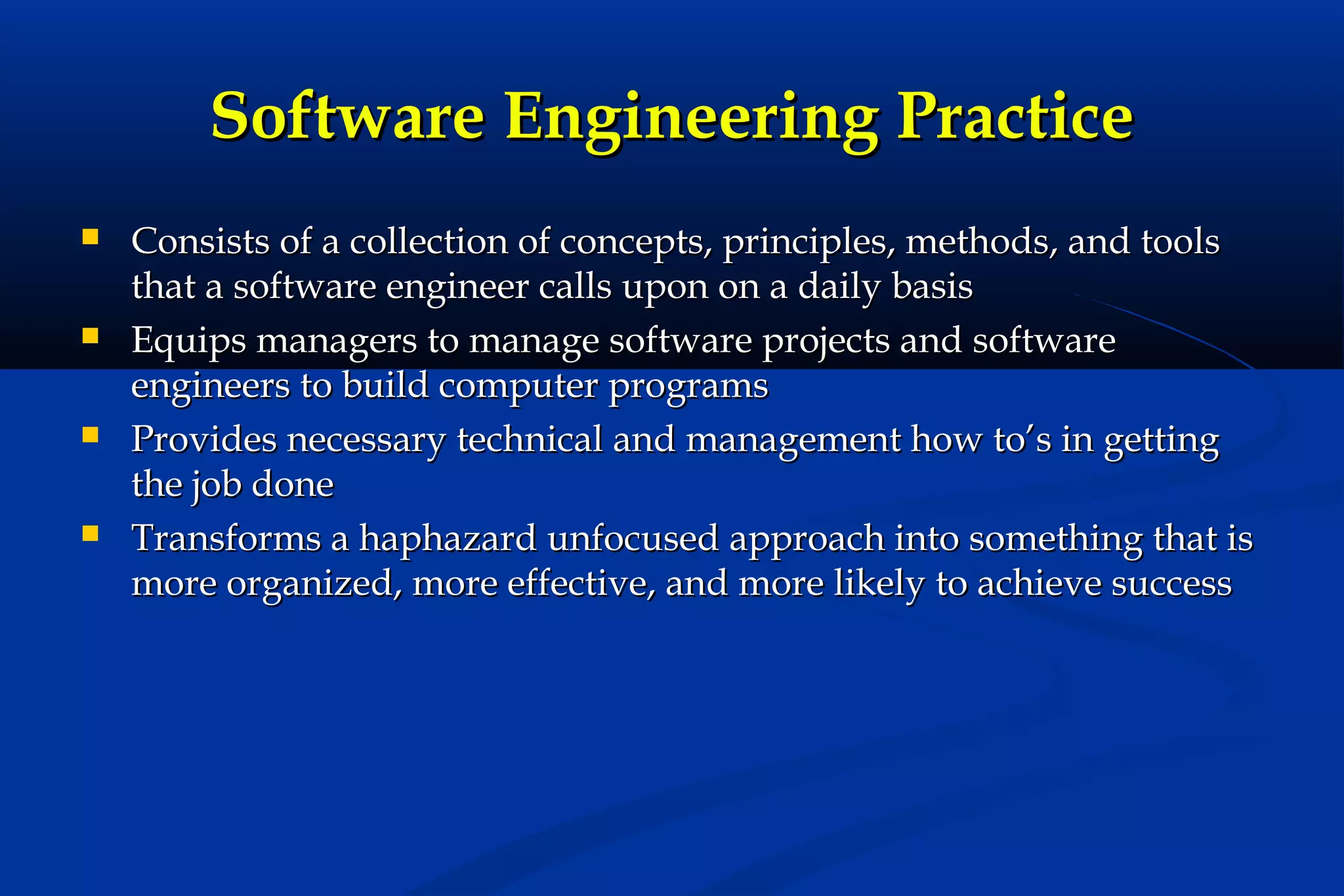 Software Engineering Practice








Consists of a collection of concepts, principles, methods, and tools
that a software engineer calls upon on a daily basis
Equips managers to manage software projects and software
engineers to build computer programs
Provides necessary technical and management how to’s in getting
the job done
Transforms a haphazard unfocused approach into something that is
more organized, more effective, and more likely to achieve success

 