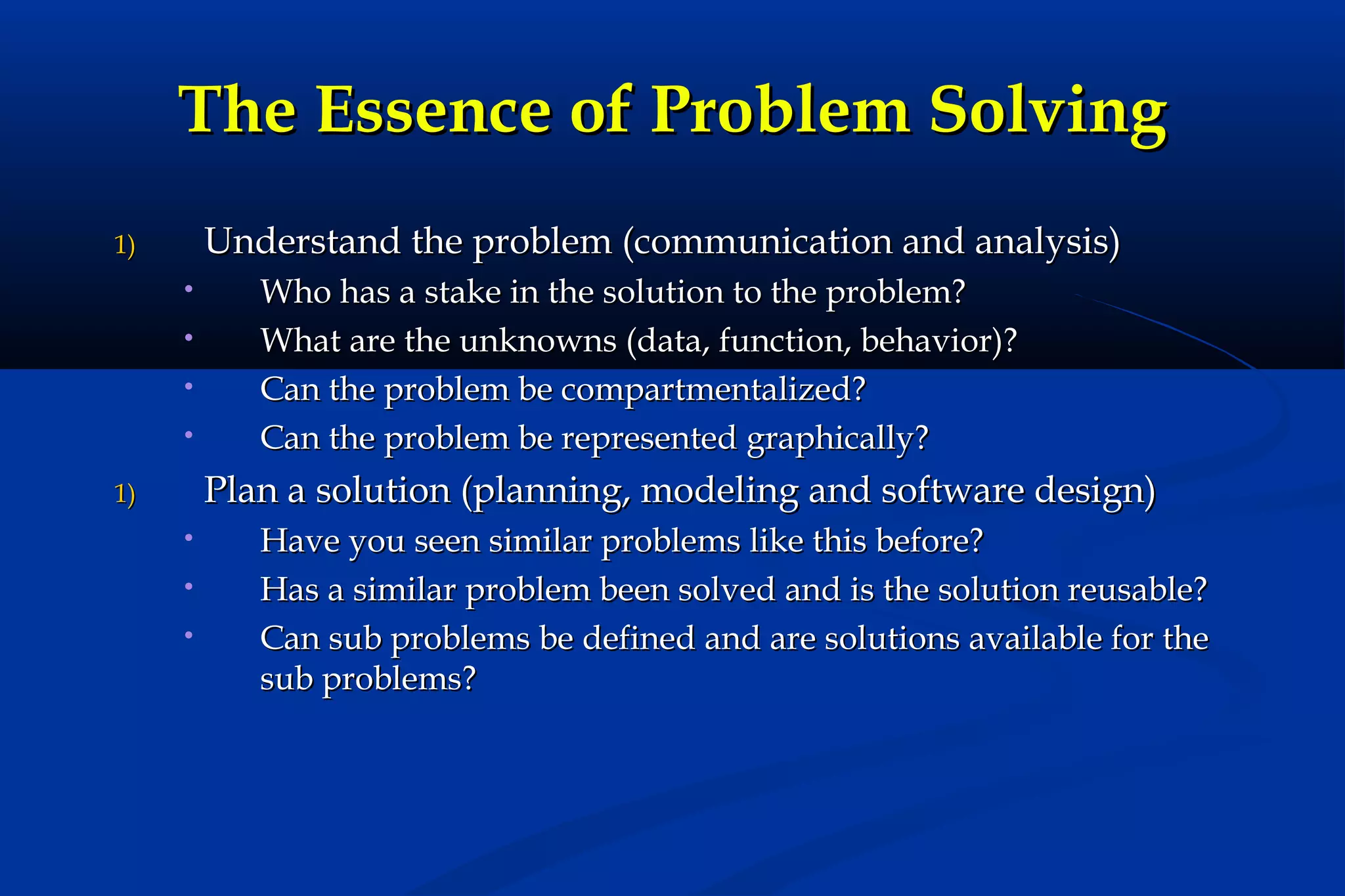 The Essence of Problem Solving
Understand the problem (communication and analysis)

1)
•
•
•
•

Who has a stake in the solution to the problem?
What are the unknowns (data, function, behavior)?
Can the problem be compartmentalized?
Can the problem be represented graphically?

Plan a solution (planning, modeling and software design)

1)
•
•
•

Have you seen similar problems like this before?
Has a similar problem been solved and is the solution reusable?
Can sub problems be defined and are solutions available for the
sub problems?

 