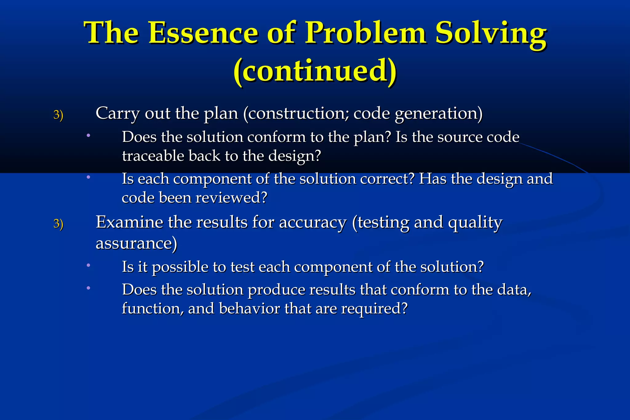 The Essence of Problem Solving
(continued)
Carry out the plan (construction; code generation)

3)
•

•

Does the solution conform to the plan? Is the source code
traceable back to the design?
Is each component of the solution correct? Has the design and
code been reviewed?

Examine the results for accuracy (testing and quality
assurance)

3)
•
•

Is it possible to test each component of the solution?
Does the solution produce results that conform to the data,
function, and behavior that are required?

 