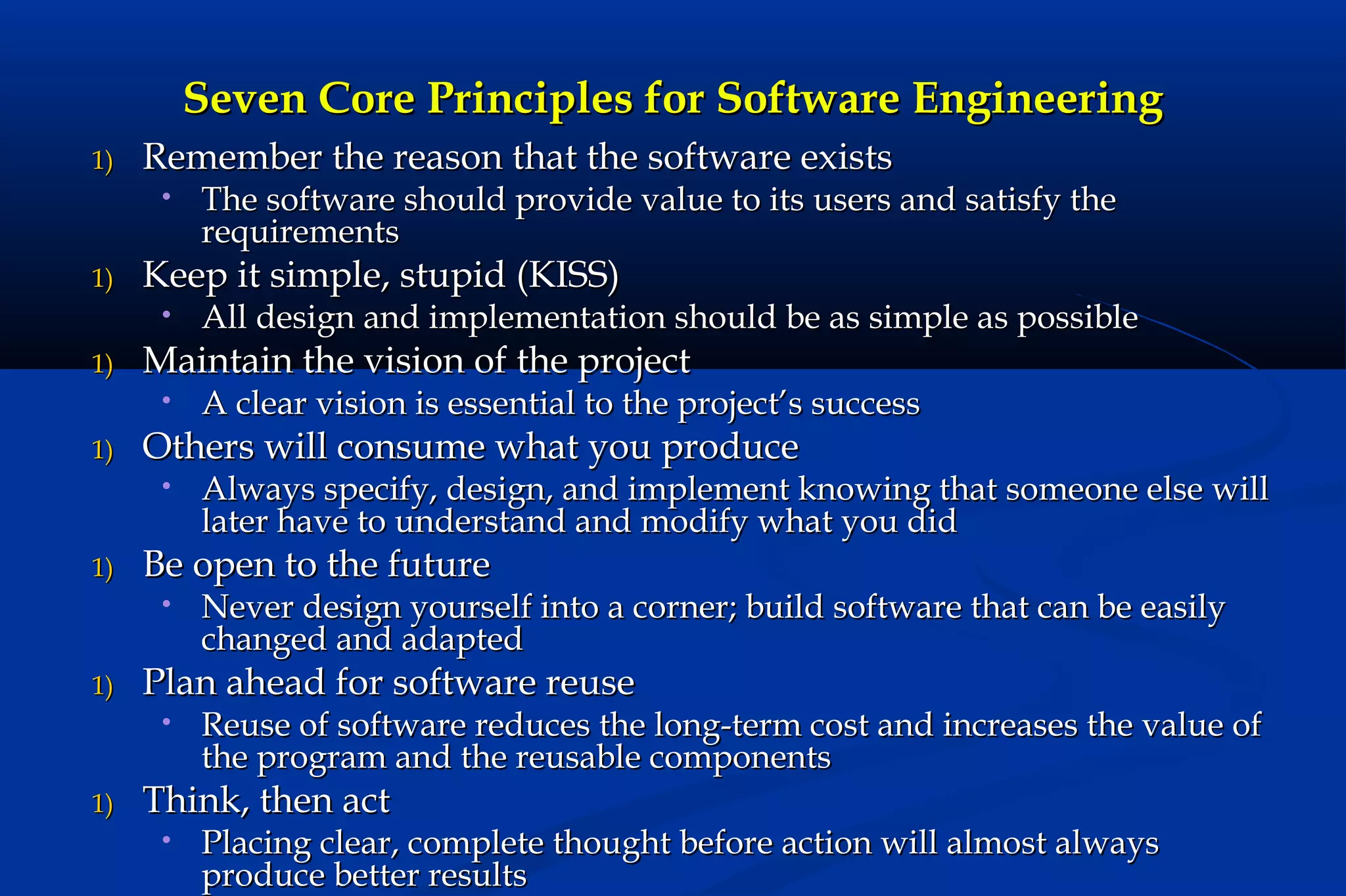 Seven Core Principles for Software Engineering
1)

Remember the reason that the software exists
•

1)

Keep it simple, stupid (KISS)
•

1)

Never design yourself into a corner; build software that can be easily
changed and adapted

Plan ahead for software reuse
•

1)

Always specify, design, and implement knowing that someone else will
later have to understand and modify what you did

Be open to the future
•

1)

A clear vision is essential to the project’s success

Others will consume what you produce
•

1)

All design and implementation should be as simple as possible

Maintain the vision of the project
•

1)

The software should provide value to its users and satisfy the
requirements

Reuse of software reduces the long-term cost and increases the value of
the program and the reusable components

Think, then act
•

Placing clear, complete thought before action will almost always
produce better results

 