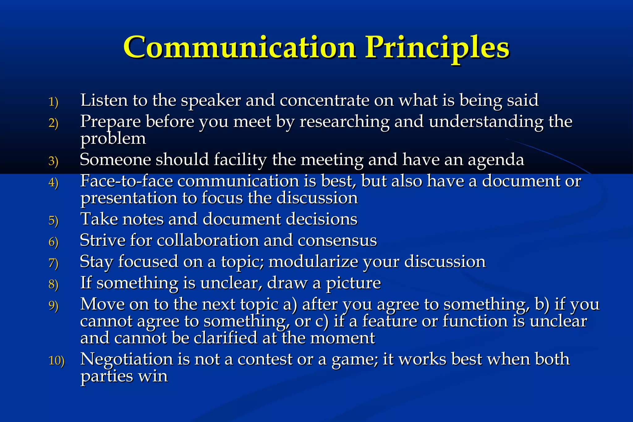 Communication Principles
1)
2)
3)
4)
5)
6)
7)
8)
9)

10)

Listen to the speaker and concentrate on what is being said
Prepare before you meet by researching and understanding the
problem
Someone should facility the meeting and have an agenda
Face-to-face communication is best, but also have a document or
presentation to focus the discussion
Take notes and document decisions
Strive for collaboration and consensus
Stay focused on a topic; modularize your discussion
If something is unclear, draw a picture
Move on to the next topic a) after you agree to something, b) if you
cannot agree to something, or c) if a feature or function is unclear
and cannot be clarified at the moment
Negotiation is not a contest or a game; it works best when both
parties win

 