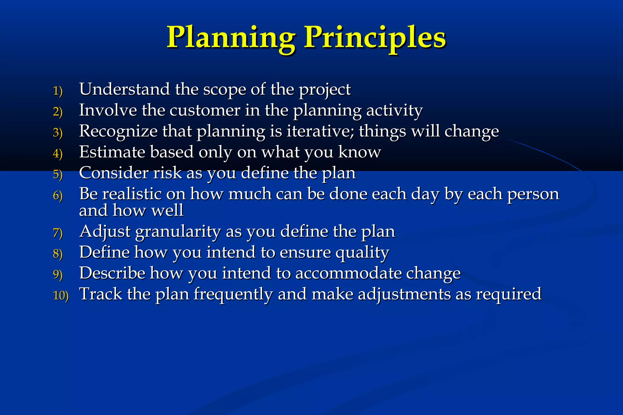 Planning Principles
1)
2)
3)
4)
5)
6)
7)
8)
9)
10)

Understand the scope of the project
Involve the customer in the planning activity
Recognize that planning is iterative; things will change
Estimate based only on what you know
Consider risk as you define the plan
Be realistic on how much can be done each day by each person
and how well
Adjust granularity as you define the plan
Define how you intend to ensure quality
Describe how you intend to accommodate change
Track the plan frequently and make adjustments as required

 
