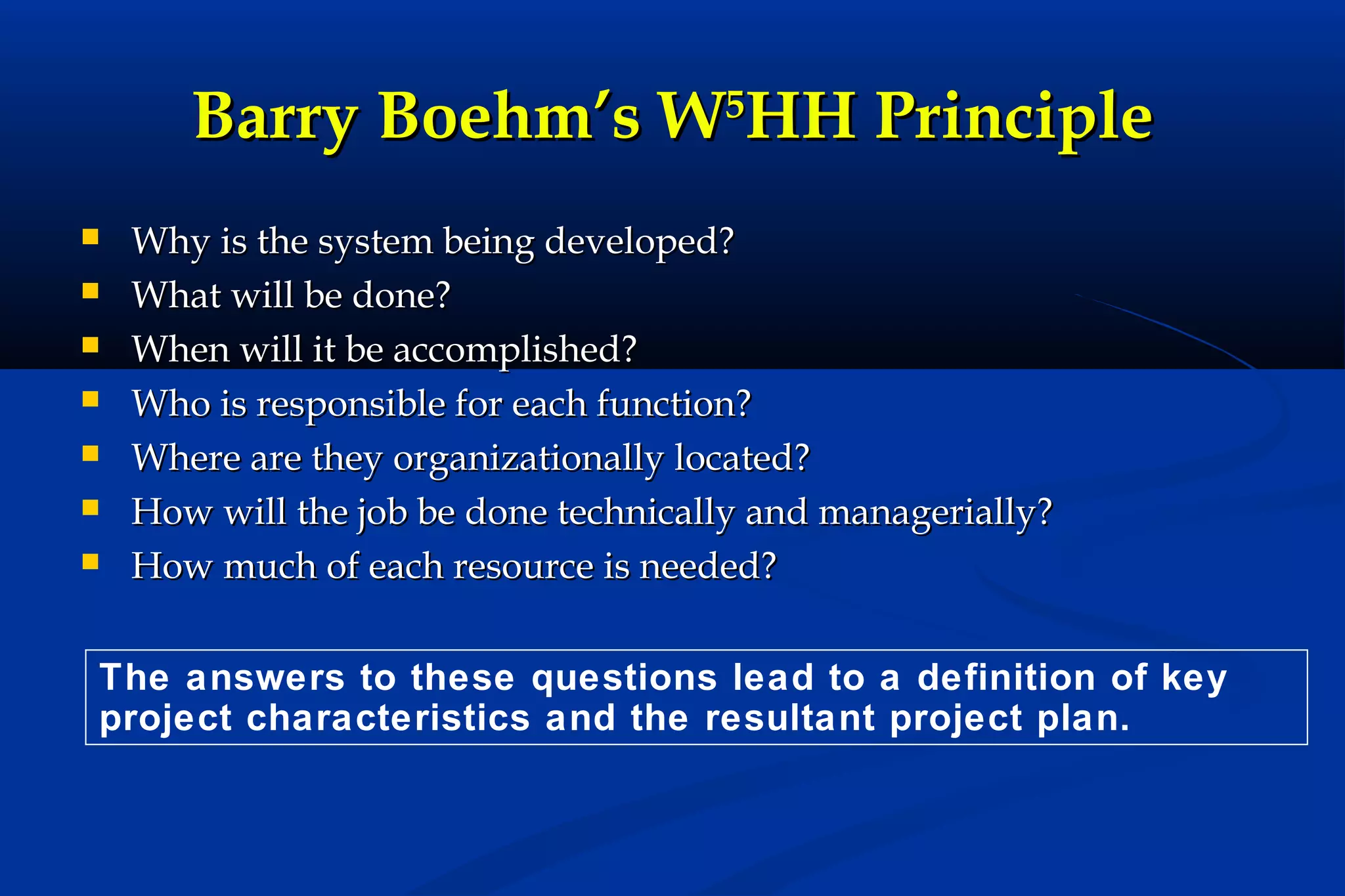 Barry Boehm’s W5HH Principle








Why is the system being developed?
What will be done?
When will it be accomplished?
Who is responsible for each function?
Where are they organizationally located?
How will the job be done technically and managerially?
How much of each resource is needed?

The answers to these questions lead to a definition of key
project characteristics and the resultant project plan.

 